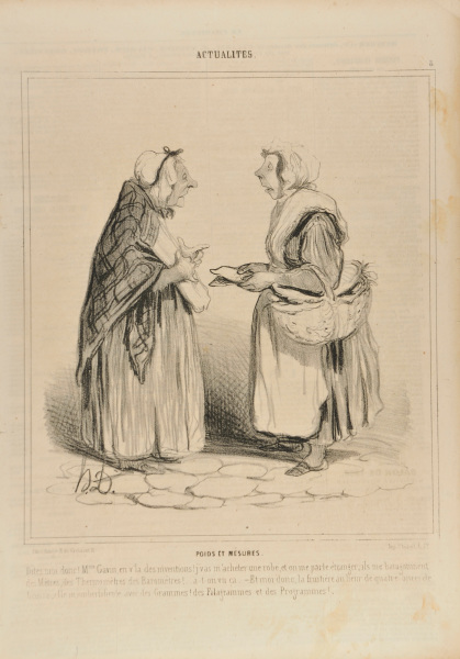 Poids et mesures. Dites moi donc! Mme. Gavin, en v’la des inventions! j’vas m’acheter une robe, et on me parle étranger; ils me baragouinent des Mêtres, des Thermomètres, des Baromètres!… a-t-on vu ça. – Et moi donc, la fruitière au lieu de quatre onces de beurre, elle m’emberlificote avec des Grammes! des Filagrammes et des Programmes!…. - Image 3